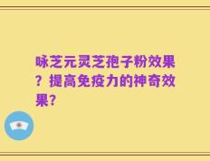 咏芝元灵芝孢子粉效果？提高免疫力的神奇效果？