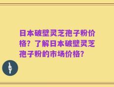 日本破壁灵芝孢子粉价格？了解日本破壁灵芝孢子粉的市场价格？