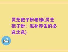 灵芝孢子粉老妹(灵芝孢子粉：滋补养生的必选之选)