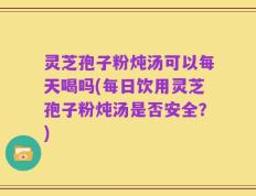 灵芝孢子粉炖汤可以每天喝吗(每日饮用灵芝孢子粉炖汤是否安全？)