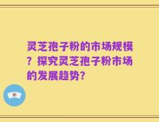 灵芝孢子粉的市场规模？探究灵芝孢子粉市场的发展趋势？