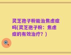 灵芝孢子粉能治焦虑症吗(灵芝孢子粉：焦虑症的有效治疗？)