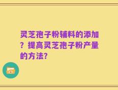 灵芝孢子粉辅料的添加？提高灵芝孢子粉产量的方法？