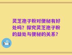 灵芝孢子粉对便秘有好处吗？探究灵芝孢子粉的益处与便秘的关系？