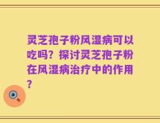 灵芝孢子粉风湿病可以吃吗？探讨灵芝孢子粉在风湿病治疗中的作用？