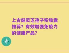 上古健灵芝孢子粉胶囊推荐？有效增强免疫力的健康产品？