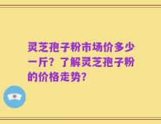 灵芝孢子粉市场价多少一斤？了解灵芝孢子粉的价格走势？