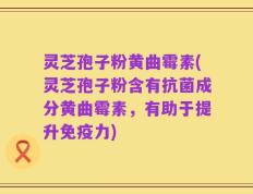 灵芝孢子粉黄曲霉素(灵芝孢子粉含有抗菌成分黄曲霉素，有助于提升免疫力)
