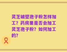 灵芝破壁孢子粉怎样加工？药房里是否会加工灵芝孢子粉？如何加工的？