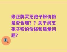 修正牌灵芝孢子粉价格是否合理？？关于灵芝孢子粉的价格和质量问题？