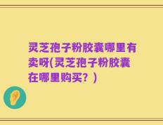 灵芝孢子粉胶囊哪里有卖呀(灵芝孢子粉胶囊在哪里购买？)