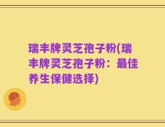 瑞丰牌灵芝孢子粉(瑞丰牌灵芝孢子粉：最佳养生保健选择)