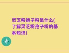 灵芝粉孢子粉是什么(了解灵芝粉孢子粉的基本知识)