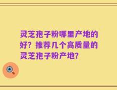 灵芝孢子粉哪里产地的好？推荐几个高质量的灵芝孢子粉产地？