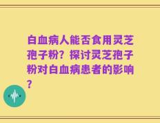 白血病人能否食用灵芝孢子粉？探讨灵芝孢子粉对白血病患者的影响？