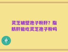 灵芝破壁孢子粉肝？脂肪肝能吃灵芝孢子粉吗