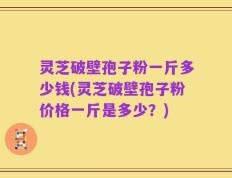 灵芝破壁孢子粉一斤多少钱(灵芝破壁孢子粉价格一斤是多少？)