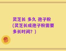 灵芝长 多久 孢子粉(灵芝长成孢子粉需要多长时间？)