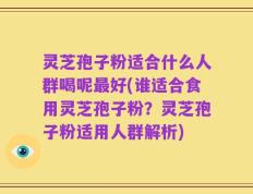 灵芝孢子粉适合什么人群喝呢最好(谁适合食用灵芝孢子粉？灵芝孢子粉适用人群解析)
