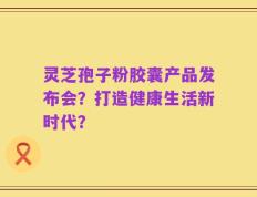 灵芝孢子粉胶囊产品发布会？打造健康生活新时代？