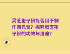 灵芝孢子粉能否用于制作固元膏？探究灵芝孢子粉的功效与用途？