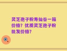 灵芝孢子粉寿仙谷一箱价格？优质灵芝孢子粉批发价格？