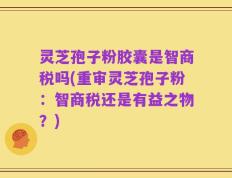 灵芝孢子粉胶囊是智商税吗(重审灵芝孢子粉：智商税还是有益之物？)