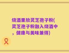 烧酒里放灵芝孢子粉(灵芝孢子粉融入烧酒中，健康与美味兼得)