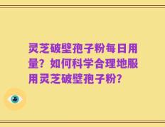 灵芝破壁孢子粉每日用量？如何科学合理地服用灵芝破壁孢子粉？