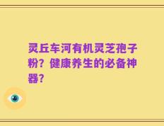 灵丘车河有机灵芝孢子粉？健康养生的必备神器？