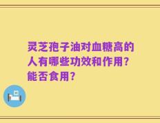 灵芝孢子油对血糖高的人有哪些功效和作用？能否食用？