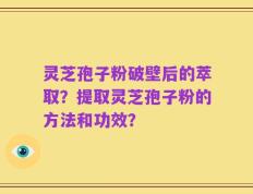 灵芝孢子粉破壁后的萃取？提取灵芝孢子粉的方法和功效？