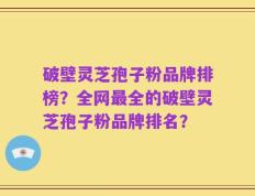 破壁灵芝孢子粉品牌排榜？全网最全的破壁灵芝孢子粉品牌排名？