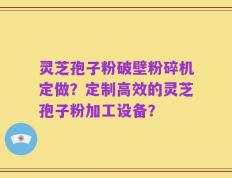 灵芝孢子粉破壁粉碎机定做？定制高效的灵芝孢子粉加工设备？