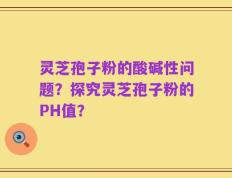 灵芝孢子粉的酸碱性问题？探究灵芝孢子粉的PH值？