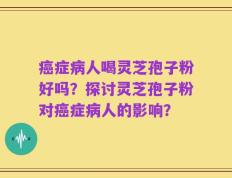 癌症病人喝灵芝孢子粉好吗？探讨灵芝孢子粉对癌症病人的影响？