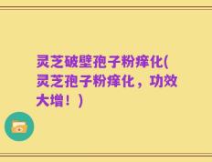 灵芝破壁孢子粉痒化(灵芝孢子粉痒化，功效大增！)