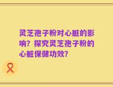 灵芝孢子粉对心脏的影响？探究灵芝孢子粉的心脏保健功效？