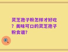 灵芝孢子粉怎样才好吃？美味可口的灵芝孢子粉食谱？