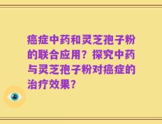癌症中药和灵芝孢子粉的联合应用？探究中药与灵芝孢子粉对癌症的治疗效果？