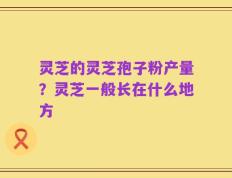 灵芝的灵芝孢子粉产量？灵芝一般长在什么地方