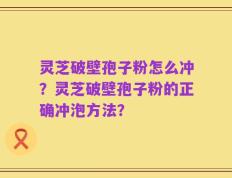 灵芝破壁孢子粉怎么冲？灵芝破壁孢子粉的正确冲泡方法？