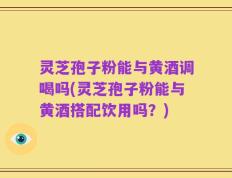 灵芝孢子粉能与黄酒调喝吗(灵芝孢子粉能与黄酒搭配饮用吗？)