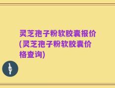 灵芝孢子粉软胶囊报价(灵芝孢子粉软胶囊价格查询)