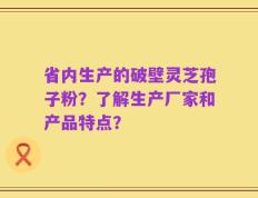 省内生产的破壁灵芝孢子粉？了解生产厂家和产品特点？