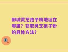聊城灵芝孢子粉地址在哪里？获取灵芝孢子粉的具体方法？