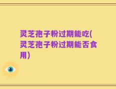 灵芝孢子粉过期能吃(灵芝孢子粉过期能否食用)