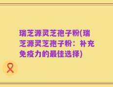 瑞芝源灵芝孢子粉(瑞芝源灵芝孢子粉：补充免疫力的最佳选择)