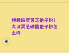 特级破壁灵芝孢子粉？大汉灵芝破壁孢子粉怎么样