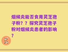 烟候炎能否食用灵芝孢子粉？？探究灵芝孢子粉对烟候炎患者的影响？